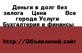 Деньги в долг без залога  › Цена ­ 100 - Все города Услуги » Бухгалтерия и финансы   